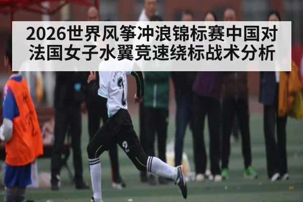 2026世界风筝冲浪锦标赛中国对法国女子水翼竞速绕标战术分析
